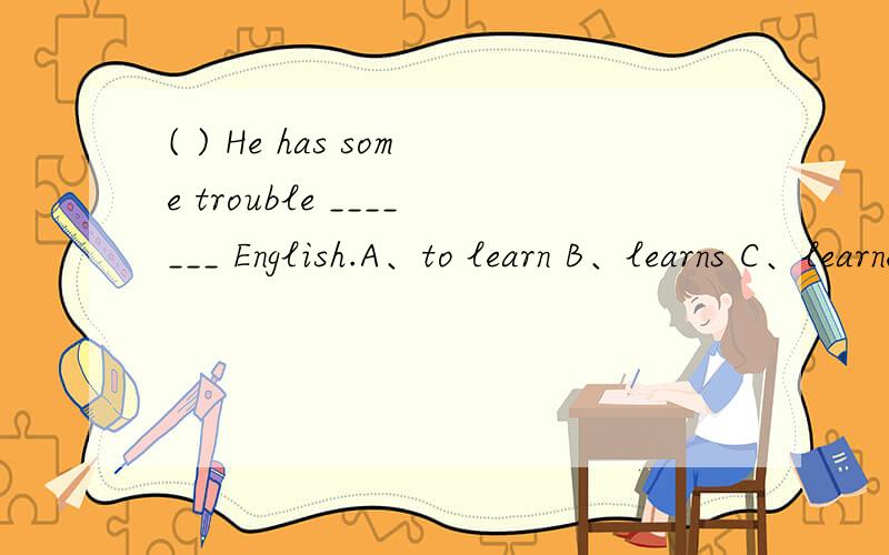 ( ) He has some trouble _______ English.A、to learn B、learns C、learned D、learning