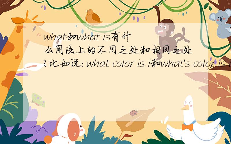 what和what is有什么用法上的不同之处和相同之处?比如说：what color is i和what's color is it?这两句好像都是一个意思.