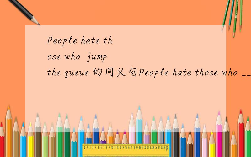 People hate those who  jump the queue 的同义句People hate those who __ in __