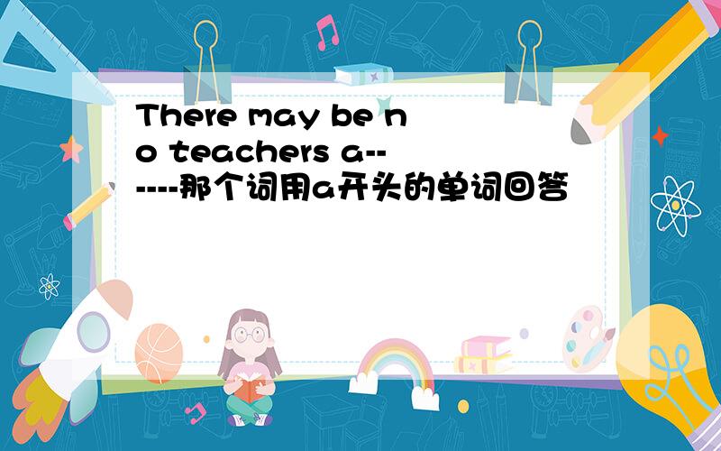 There may be no teachers a------那个词用a开头的单词回答