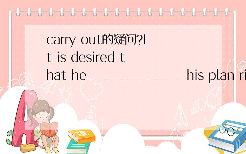 carry out的疑问?It is desired that he ________ his plan right away.A.carries out B.had carried out C.would carry out D.carry out