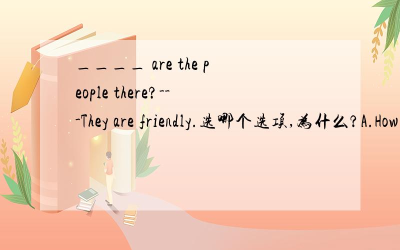 ____ are the people there?---They are friendly.选哪个选项,为什么?A.How B.What C.How about D.Why
