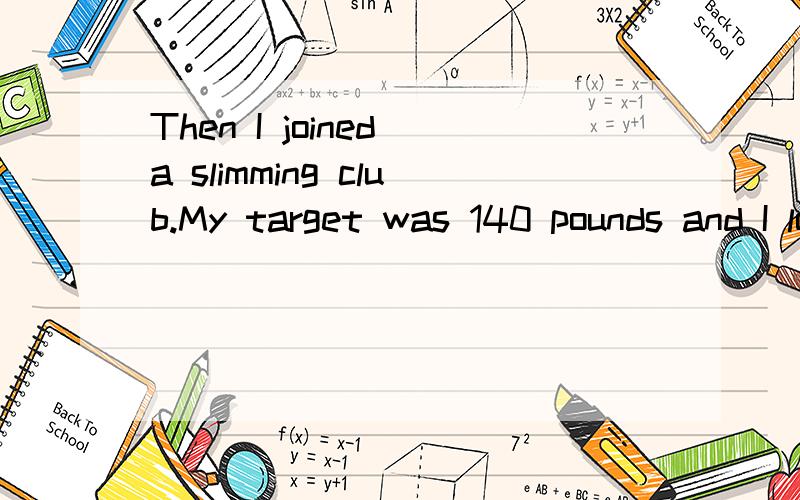 Then I joined a slimming club.My target was 140 pounds and I lost 30 pounds in six mounths.撒意思