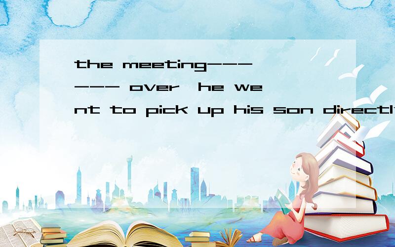 the meeting------ over,he went to pick up his son directly