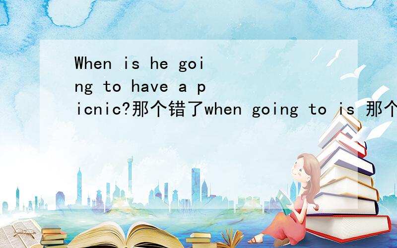When is he going to have a picnic?那个错了when going to is 那个错了