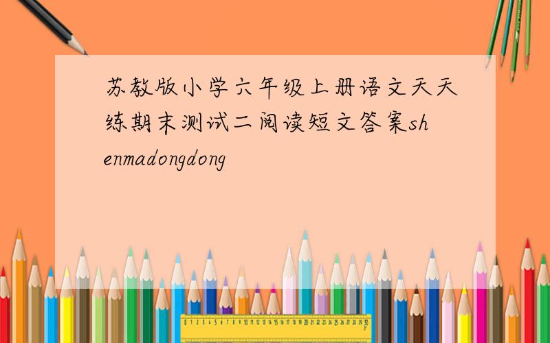苏教版小学六年级上册语文天天练期末测试二阅读短文答案shenmadongdong