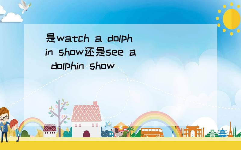 是watch a dolphin show还是see a dolphin show