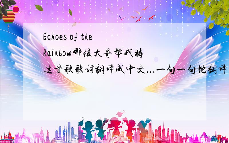 Echoes of the Rainbow哪位大哥帮我将这首歌歌词翻译成中文．．．一句一句地翻译哦．谢了．softly sighs the rainbow,misty songs of old,flowing by the skyline,my secret lullaby,softly sighs the rainbow,stories seldom told,flo