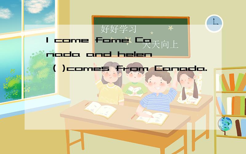 I come fome Canada and helen ( )comes from Canada.