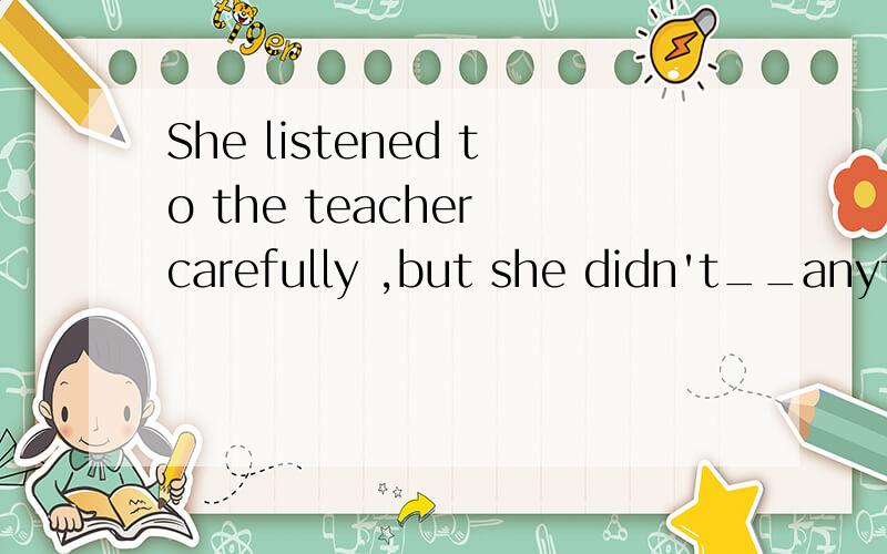 She listened to the teacher carefully ,but she didn't__anything.A.decide B.hear C.read D.stop