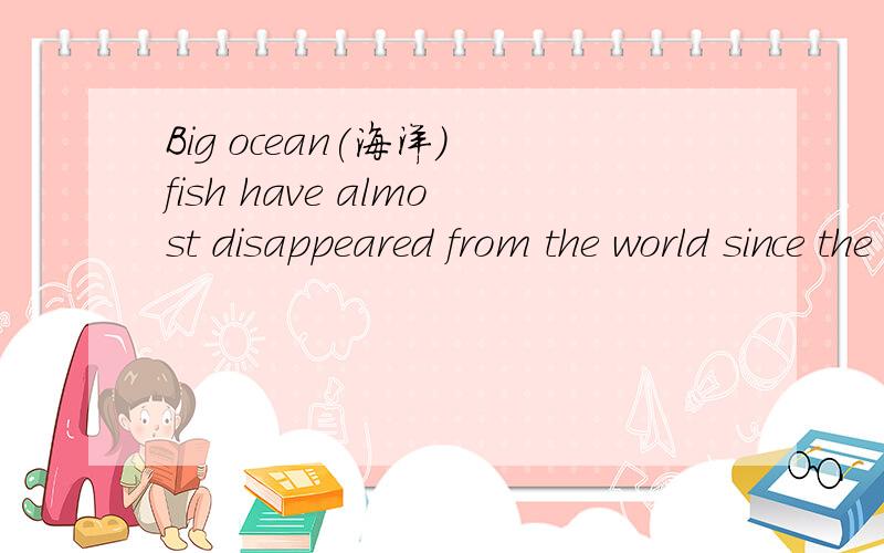 Big ocean(海洋) fish have almost disappeared from the world since the start of business fishing in the 1950’s.The scientists found that the number of large fish has dropped by 90 percent in the past fifty years.The study took ten years.The resear
