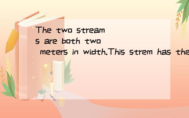 The two streams are both two meters in width.This strem has the _____ _____ _____ that one.
