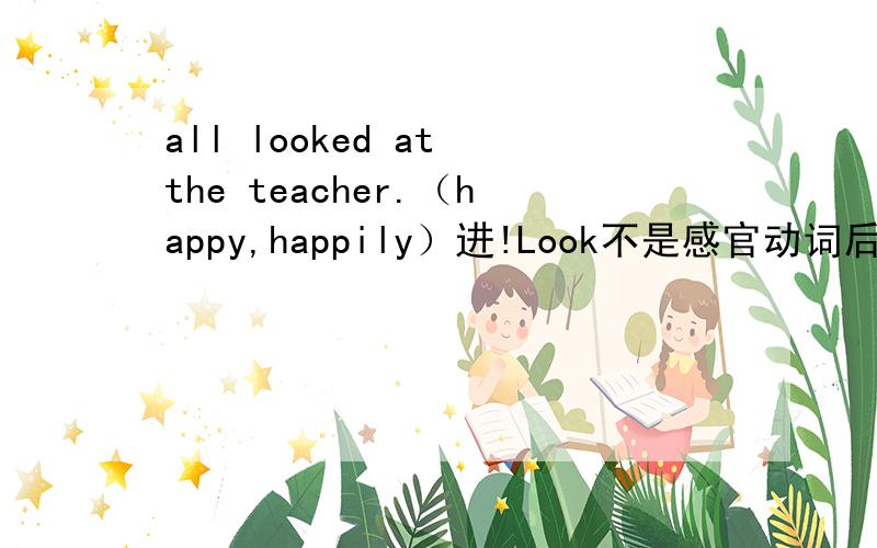 all looked at the teacher.（happy,happily）进!Look不是感官动词后跟adj.同样类型的一道题We don’t care if a hunting dog smells （well,good）,but we realy don’t want him to smell（bad,badly）最后答案是well 和 badly 但sme