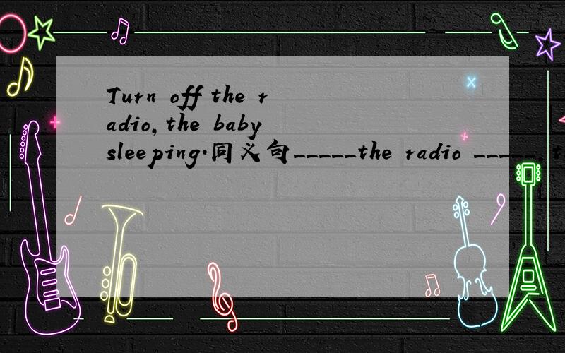Turn off the radio,the baby sleeping.同义句_____the radio _____,the baby is sleeping.