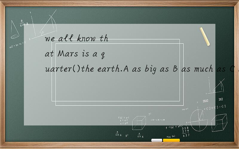 we all know that Mars is a quarter()the earth.A as big as B as much as C as many as D as small as这四个选项主要区别是什么?主要是as big as 和as small as的区别