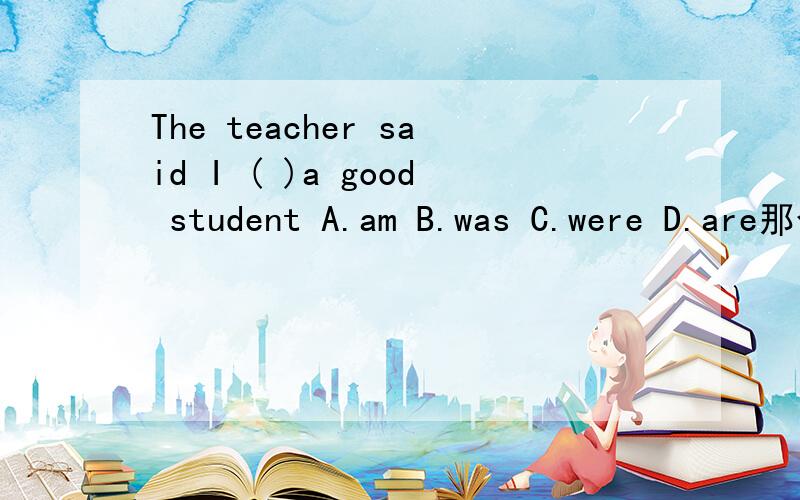 The teacher said I ( )a good student A.am B.was C.were D.are那个空应选什么?