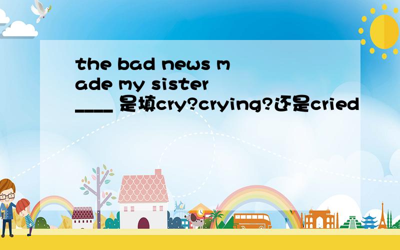 the bad news made my sister ____ 是填cry?crying?还是cried