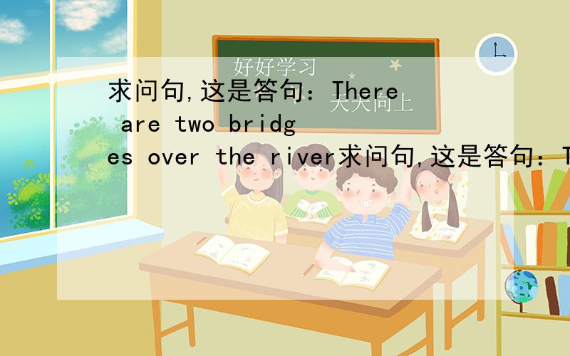 求问句,这是答句：There are two bridges over the river求问句,这是答句：There are two bridges over the river必采纳