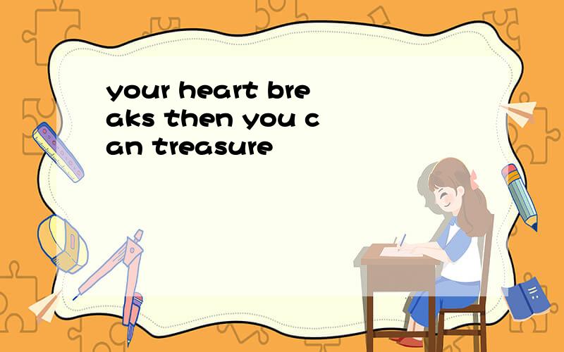your heart breaks then you can treasure