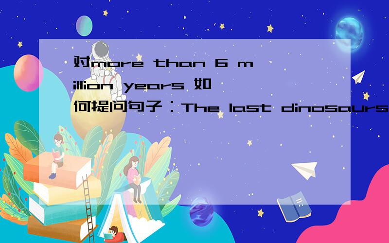对more than 6 million years 如何提问句子：The last dinosaurs died (more than 6 million years ago).(对括号内部分提问）,