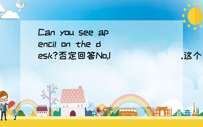 Can you see apencil on the desk?否定回答No,I _______.这个空是什么?