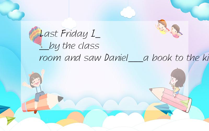 Last Friday I___by the classroom and saw Daniel___a book to the kinds.