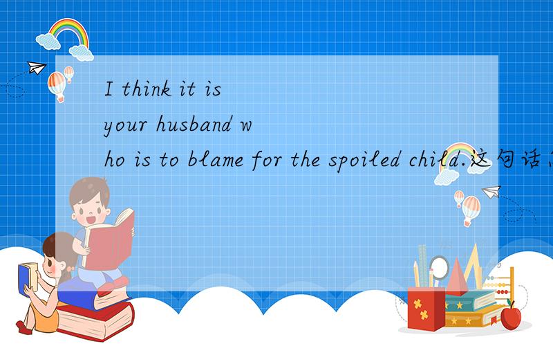 I think it is your husband who is to blame for the spoiled child.这句话怎么翻译?为什么用is to blame