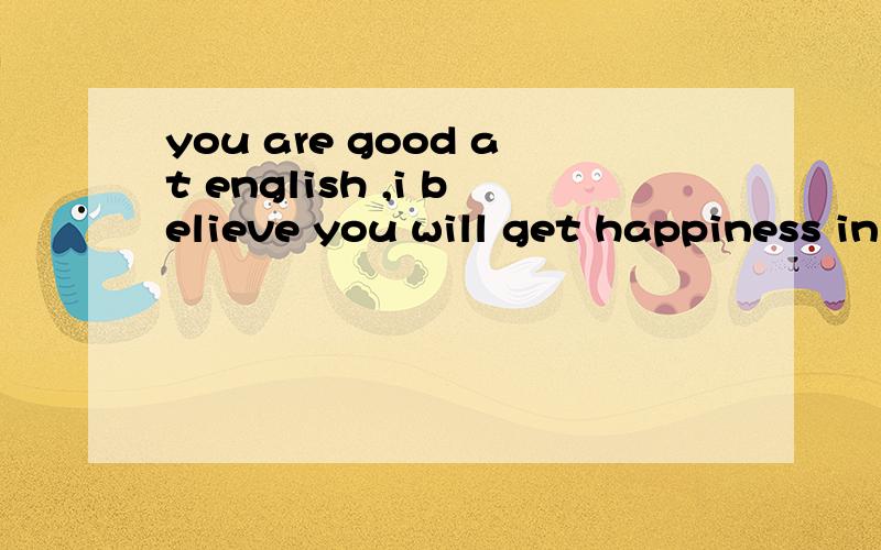 you are good at english ,i believe you will get happiness in future.什么意