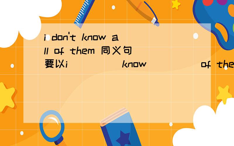 i don't know all of them 同义句要以i ____ know ____ of them 的形式改.......