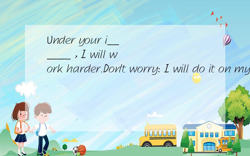 Under your i______ ,I will work harder.Don't worry:I will do it on my o____ .If necessray,I willcall you for help.