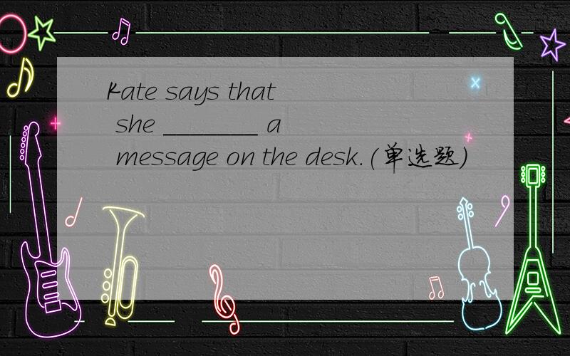 Kate says that she _______ a message on the desk.(单选题)