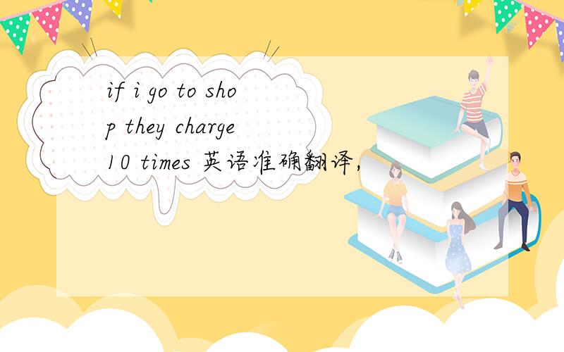 if i go to shop they charge 10 times 英语准确翻译,
