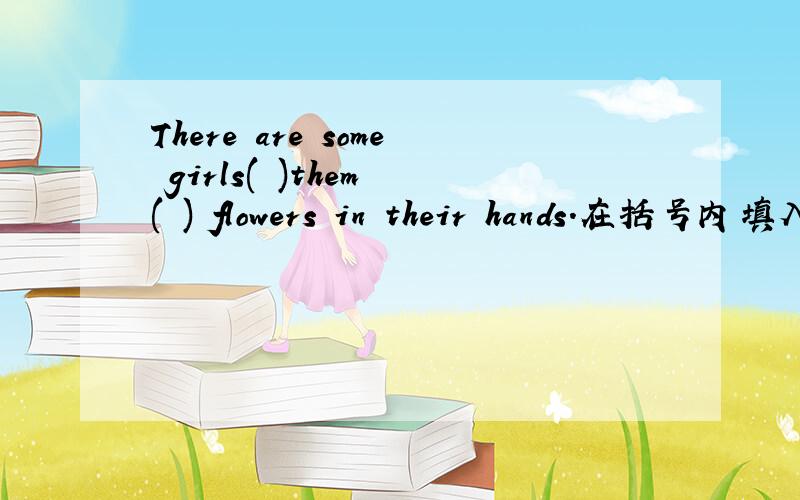 There are some girls( )them ( ) flowers in their hands.在括号内填入适当的词,使其内容通顺,每括号内限填一词.
