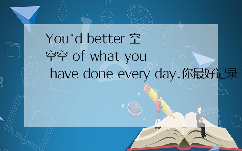 You'd better 空空空 of what you have done every day.你最好记录下每天所做的事情.怎么填 3个空?谢to write down