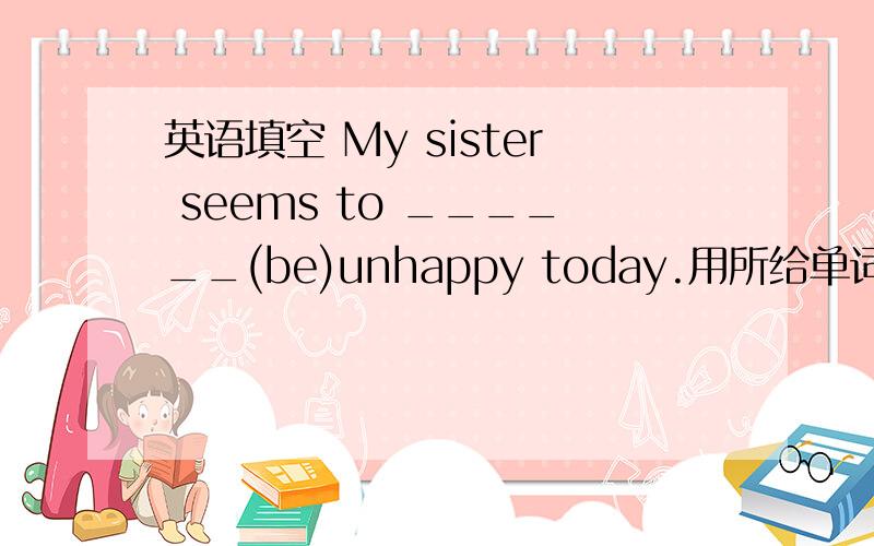 英语填空 My sister seems to ______(be)unhappy today.用所给单词的正确形式填空