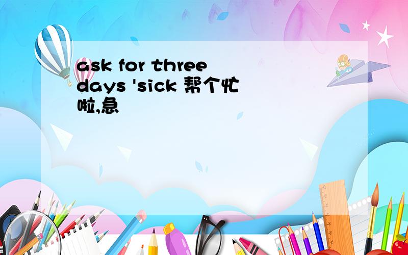 ask for three days 'sick 帮个忙啦,急