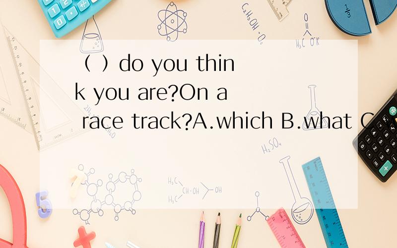 （ ）do you think you are?On a race track?A.which B.what C.who D.where