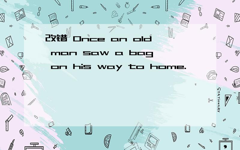 改错 Once an old man saw a bag on his way to home.