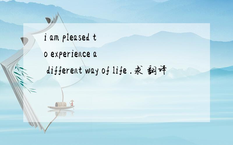 i am pleased to experience a different way of life .求 翻译