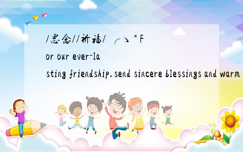 /思念//祈福/ ╭ゝ“ For our ever-lasting friendship,send sincere blessings and warm greetings to mFor our ever-lasting friendship,send sincere blessings and warm greetings to my friends whom I miss so