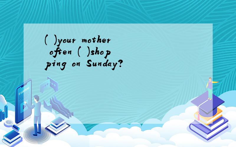 ( )your mother often ( )shopping on Sunday?