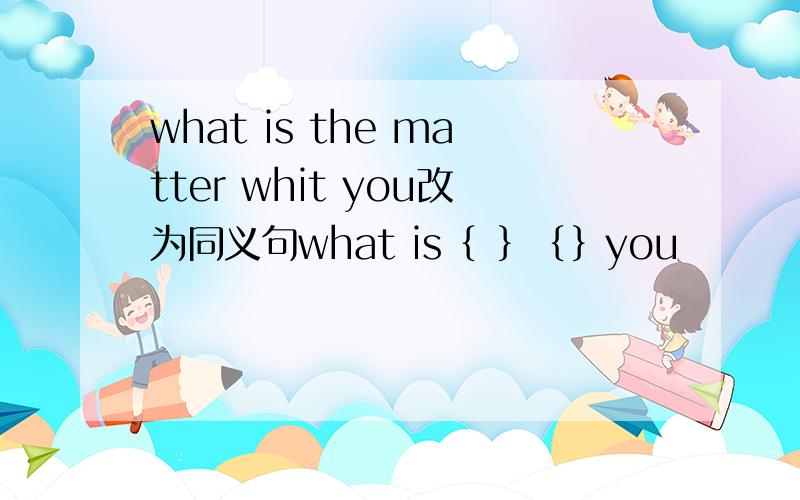what is the matter whit you改为同义句what is｛ ｝｛｝you
