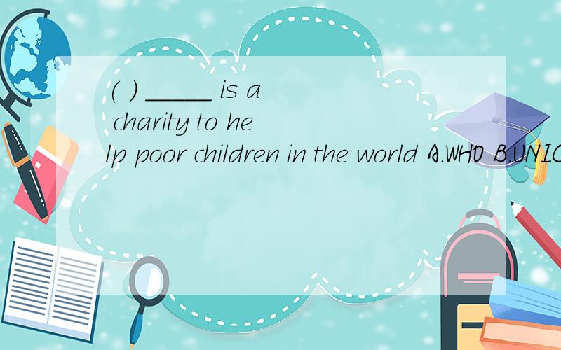 ( ) _____ is a charity to help poor children in the world A.WHO B.UNICEF C.NATO D.WTO