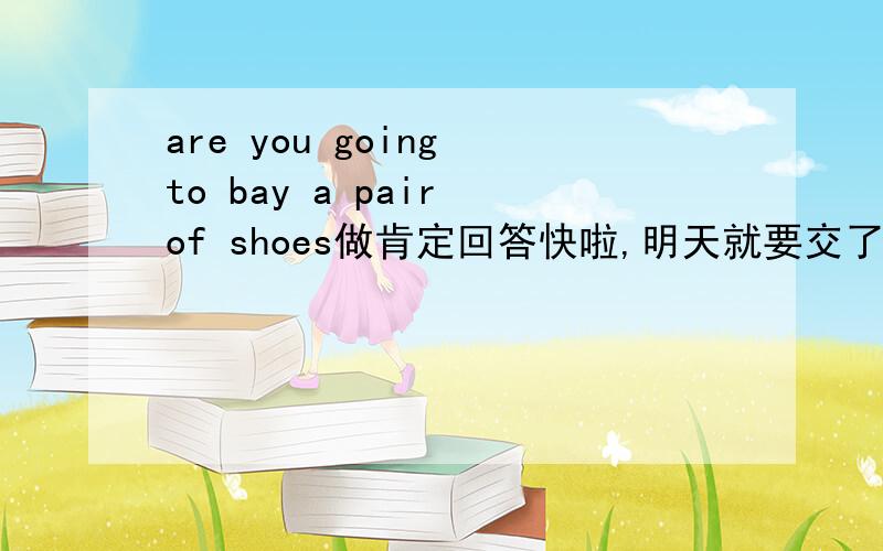 are you going to bay a pair of shoes做肯定回答快啦,明天就要交了!