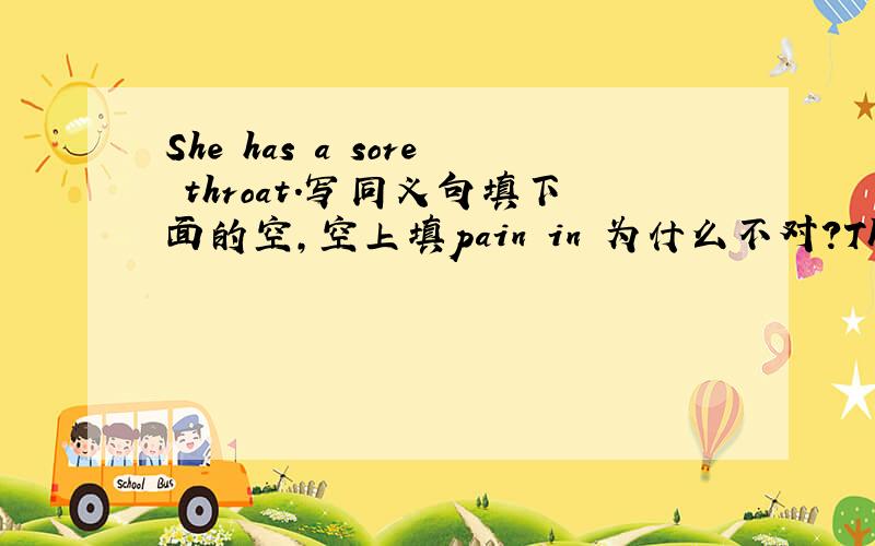 She has a sore throat.写同义句填下面的空,空上填pain in 为什么不对?There is something _____ _____
