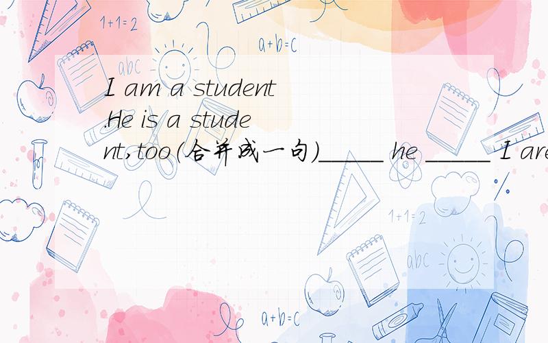 I am a student.He is a student,too（合并成一句）_____ he _____ I are students