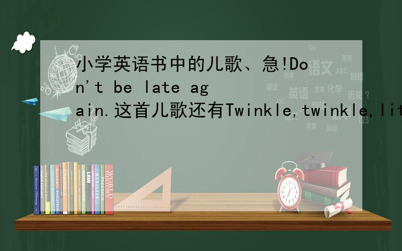 小学英语书中的儿歌、急!Don't be late again.这首儿歌还有Twinkle,twinkle,little star.