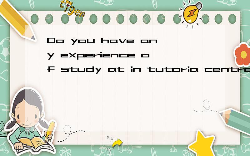 Do you have any experience of study at in tutoria centres100字左右的回答、What is your opinion on your experience?一共有两个问题哦```