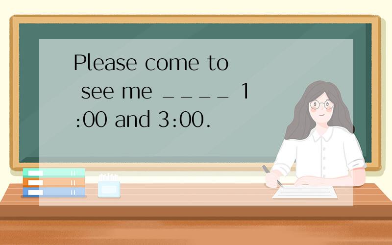 Please come to see me ____ 1:00 and 3:00.