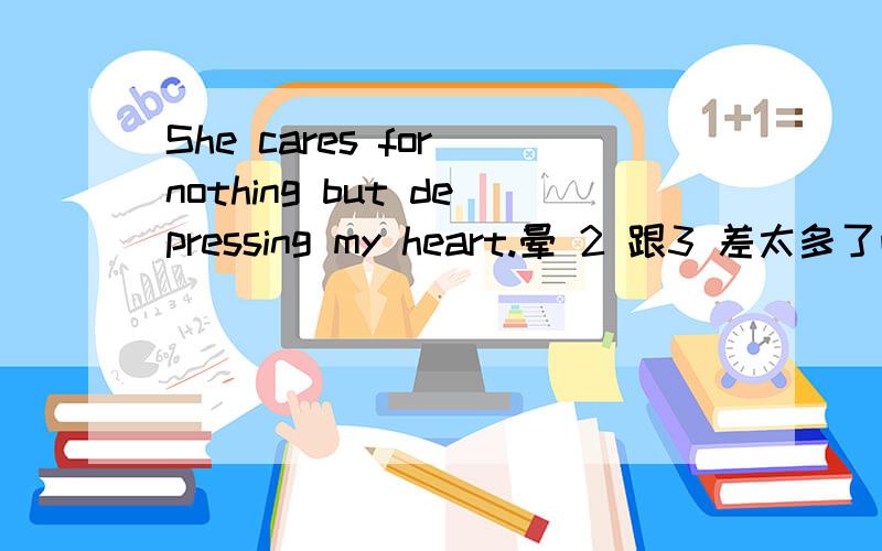 She cares for nothing but depressing my heart.晕 2 跟3 差太多了吧